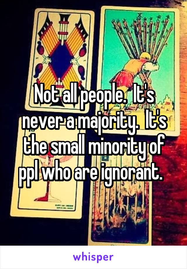 Not all people.  It's never a majority.  It's the small minority of ppl who are ignorant.  