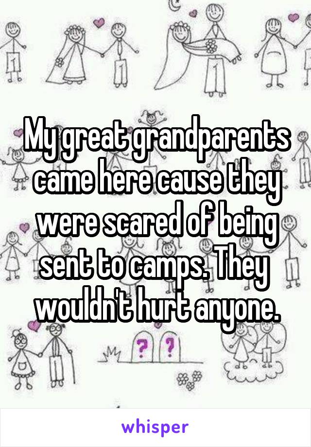 My great grandparents came here cause they were scared of being sent to camps. They  wouldn't hurt anyone.