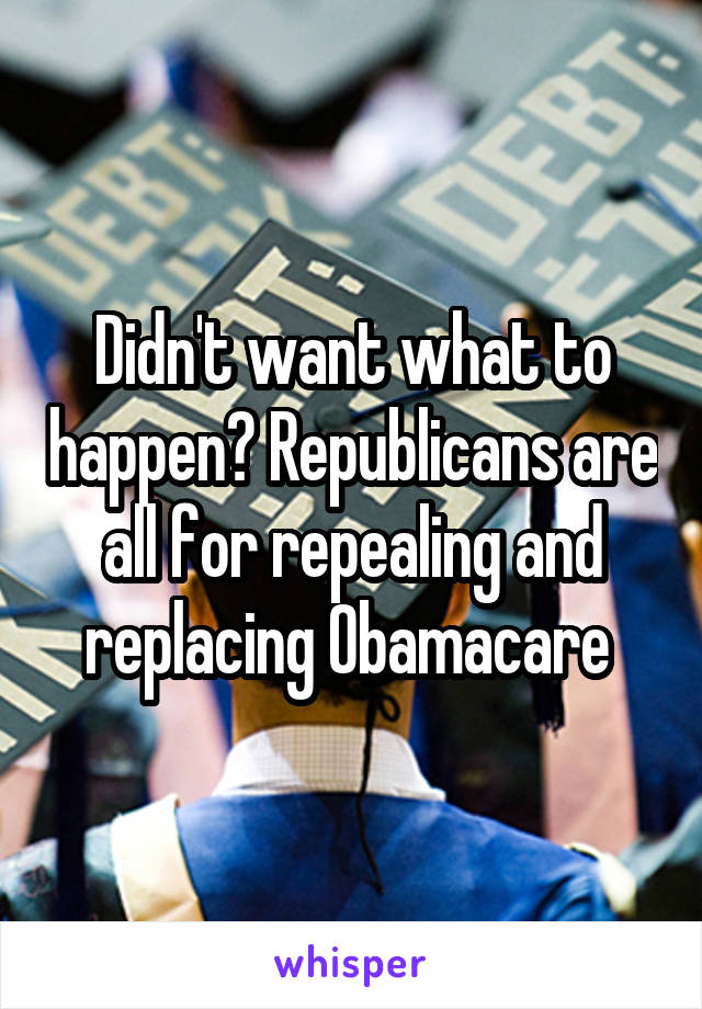 Didn't want what to happen? Republicans are all for repealing and replacing Obamacare 