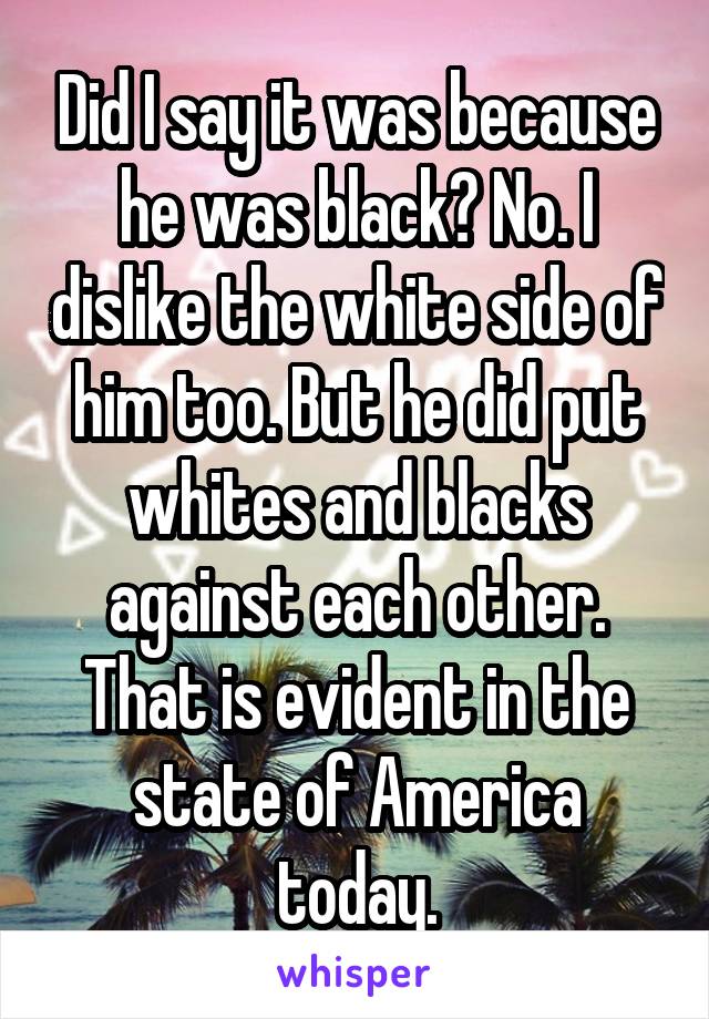 Did I say it was because he was black? No. I dislike the white side of him too. But he did put whites and blacks against each other. That is evident in the state of America today.