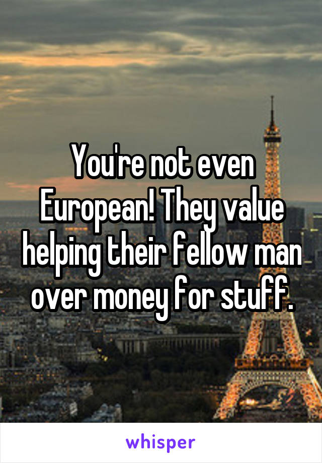 You're not even European! They value helping their fellow man over money for stuff.