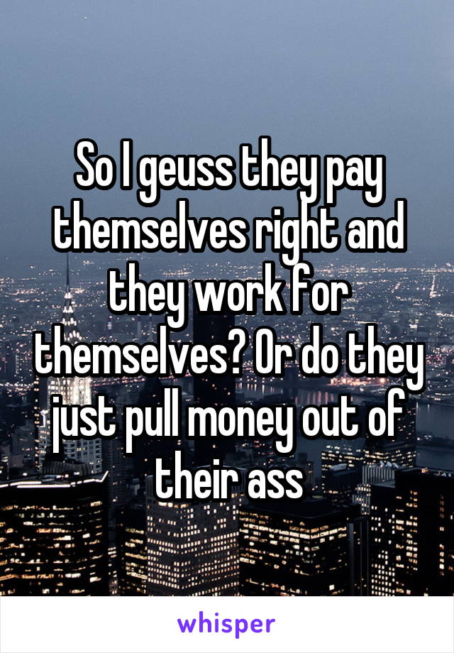 So I geuss they pay themselves right and they work for themselves? Or do they just pull money out of their ass