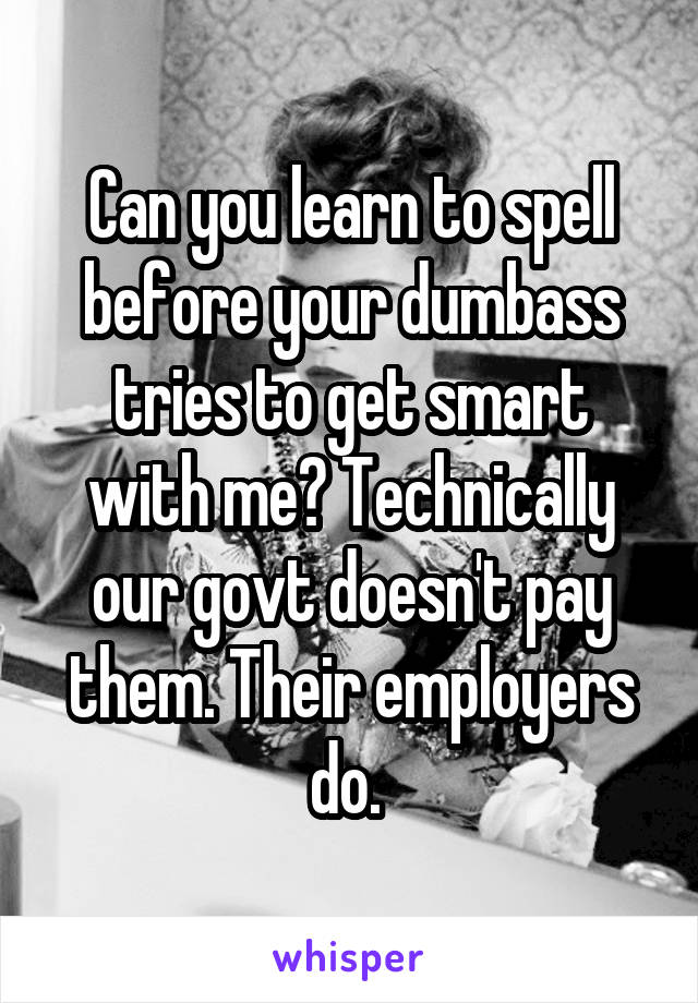 Can you learn to spell before your dumbass tries to get smart with me? Technically our govt doesn't pay them. Their employers do. 