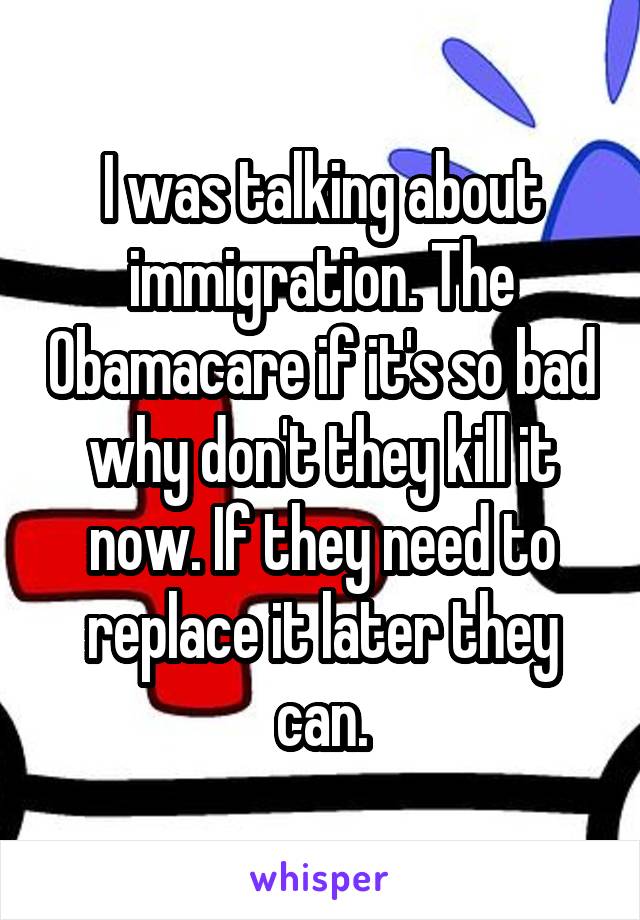 I was talking about immigration. The Obamacare if it's so bad why don't they kill it now. If they need to replace it later they can.