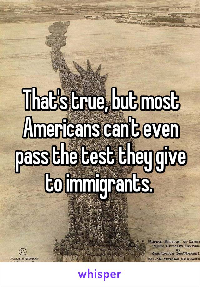 That's true, but most Americans can't even pass the test they give to immigrants. 