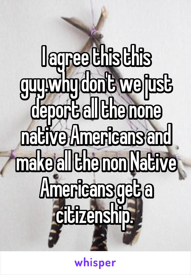 I agree this this guy.why don't we just deport all the none native Americans and make all the non Native Americans get a citizenship. 