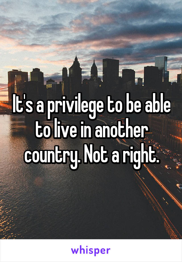 It's a privilege to be able to live in another country. Not a right.
