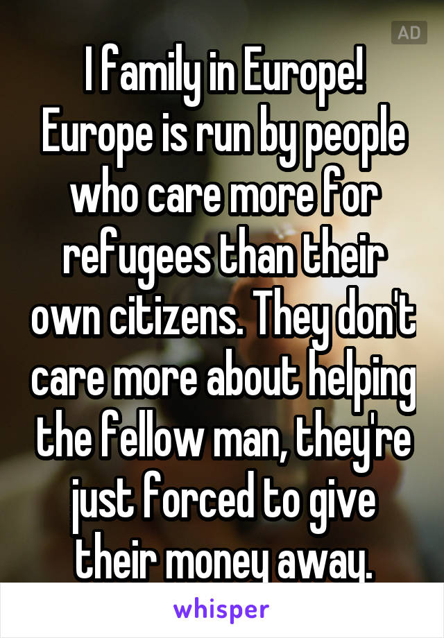 I family in Europe! Europe is run by people who care more for refugees than their own citizens. They don't care more about helping the fellow man, they're just forced to give their money away.