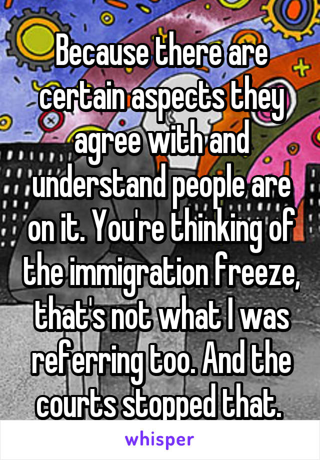 Because there are certain aspects they agree with and understand people are on it. You're thinking of the immigration freeze, that's not what I was referring too. And the courts stopped that. 