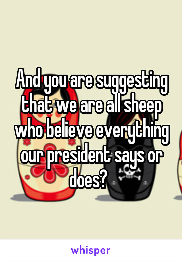 And you are suggesting that we are all sheep who believe everything our president says or does?  