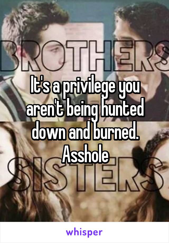 It's a privilege you aren't being hunted down and burned. Asshole