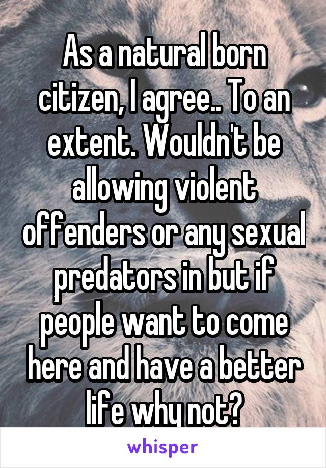 As a natural born citizen, I agree.. To an extent. Wouldn't be allowing violent offenders or any sexual predators in but if people want to come here and have a better life why not?