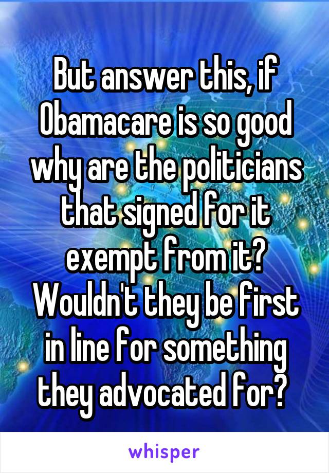 But answer this, if Obamacare is so good why are the politicians that signed for it exempt from it? Wouldn't they be first in line for something they advocated for? 