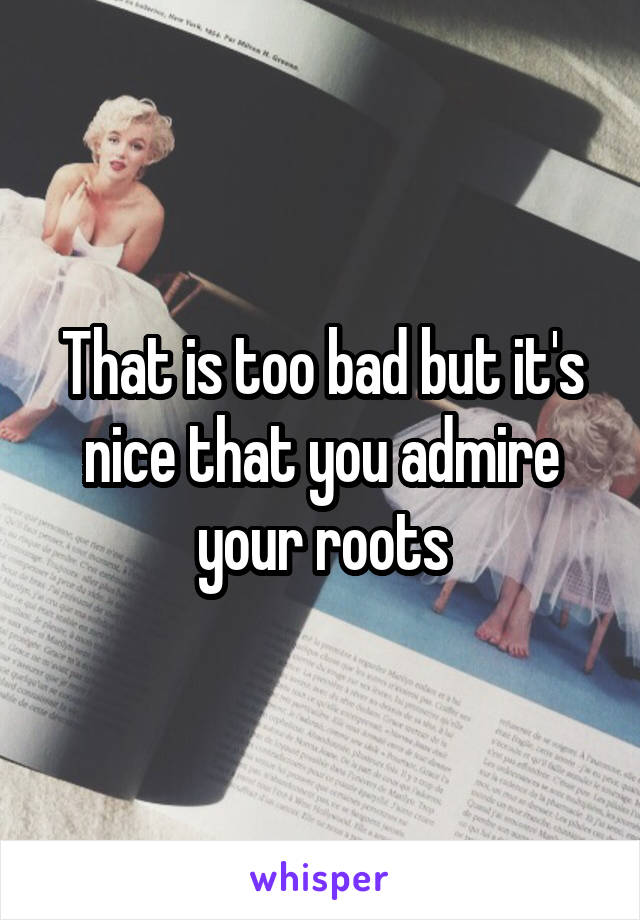 That is too bad but it's nice that you admire your roots