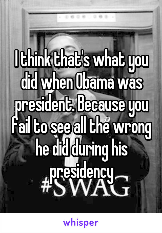 I think that's what you did when Obama was president. Because you fail to see all the wrong he did during his presidency