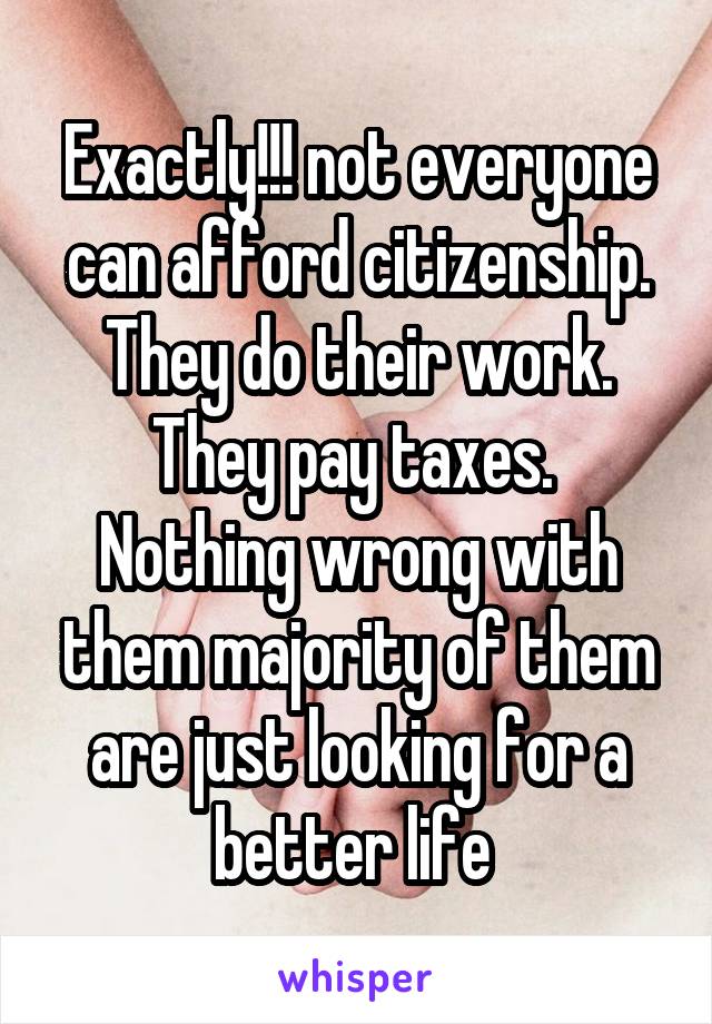 Exactly!!! not everyone can afford citizenship. They do their work. They pay taxes. 
Nothing wrong with them majority of them are just looking for a better life 