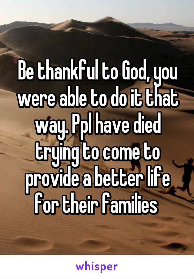 Be thankful to God, you were able to do it that way. Ppl have died trying to come to provide a better life for their families 