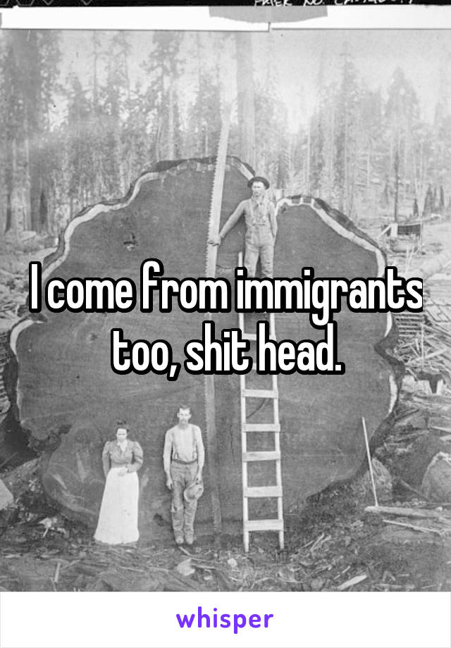 I come from immigrants too, shit head.