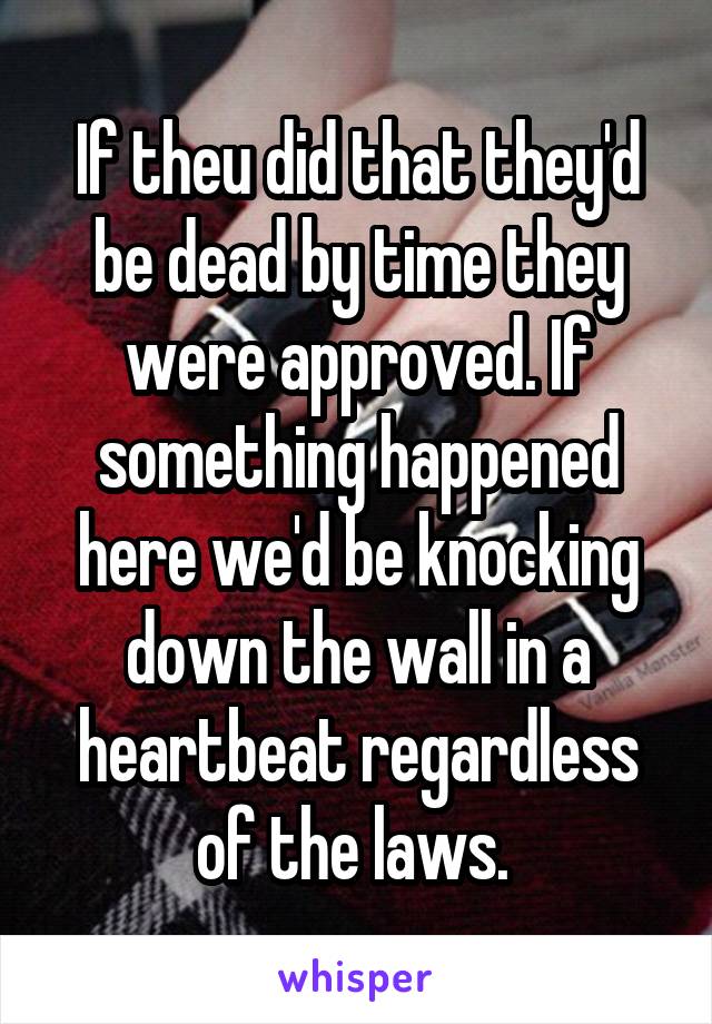 If theu did that they'd be dead by time they were approved. If something happened here we'd be knocking down the wall in a heartbeat regardless of the laws. 