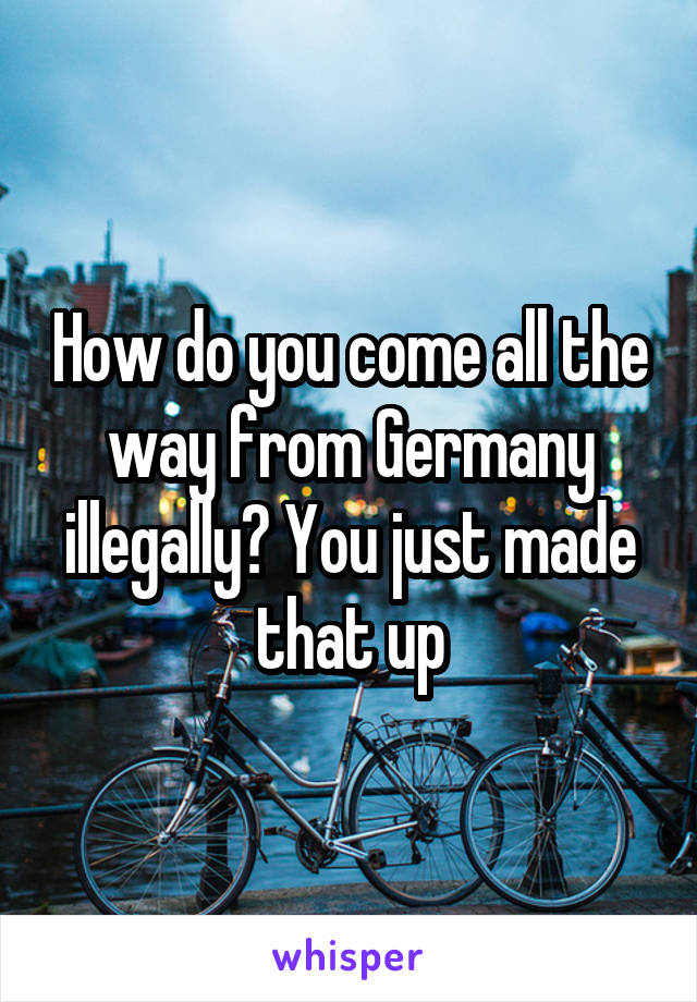 How do you come all the way from Germany illegally? You just made that up
