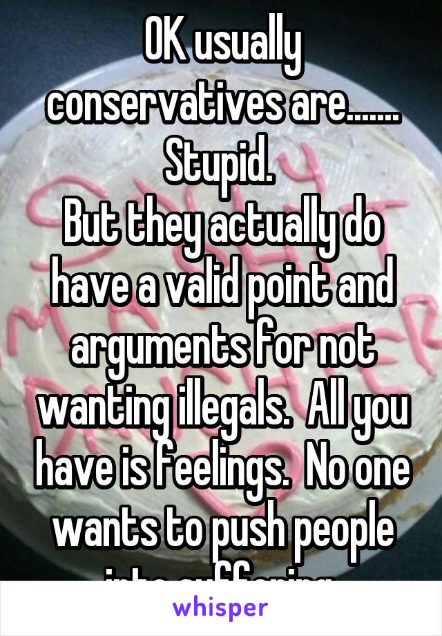 OK usually conservatives are....... Stupid. 
But they actually do have a valid point and arguments for not wanting illegals.  All you have is feelings.  No one wants to push people into suffering.