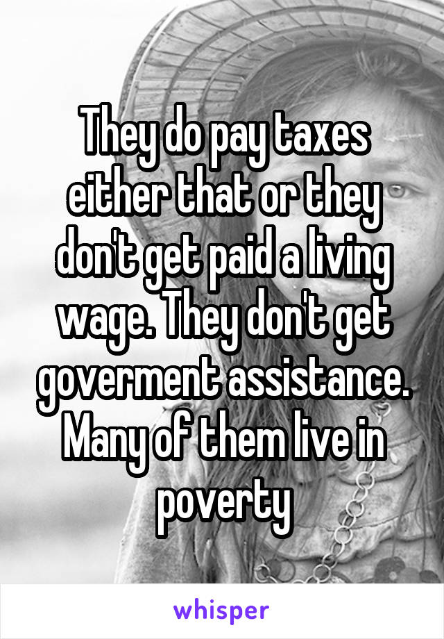 They do pay taxes either that or they don't get paid a living wage. They don't get goverment assistance. Many of them live in poverty