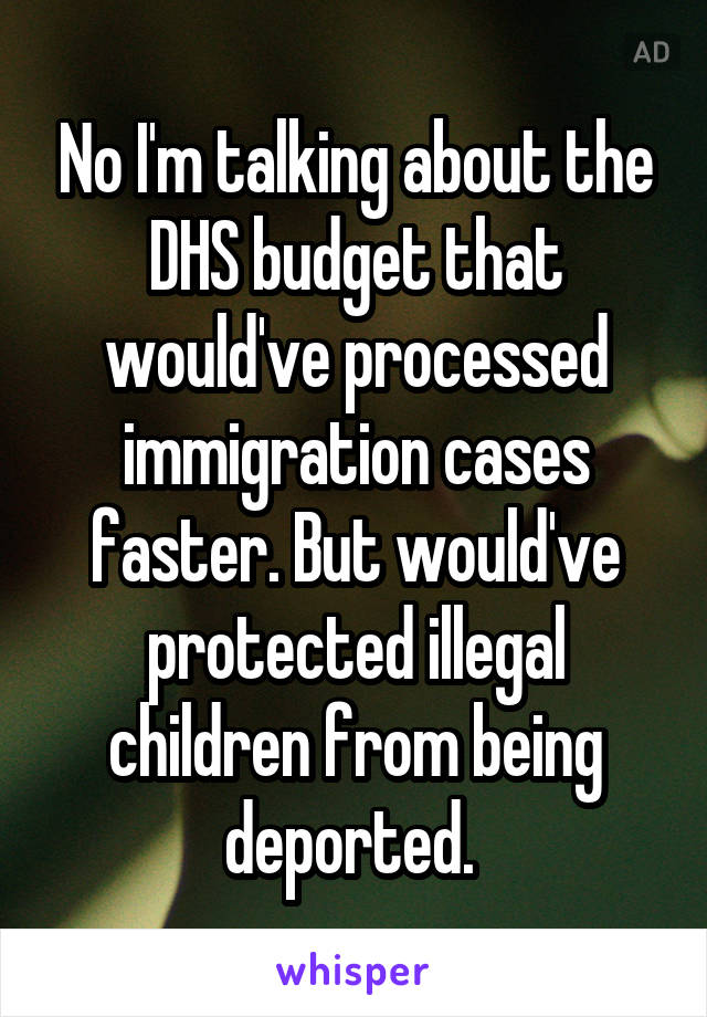 No I'm talking about the DHS budget that would've processed immigration cases faster. But would've protected illegal children from being deported. 