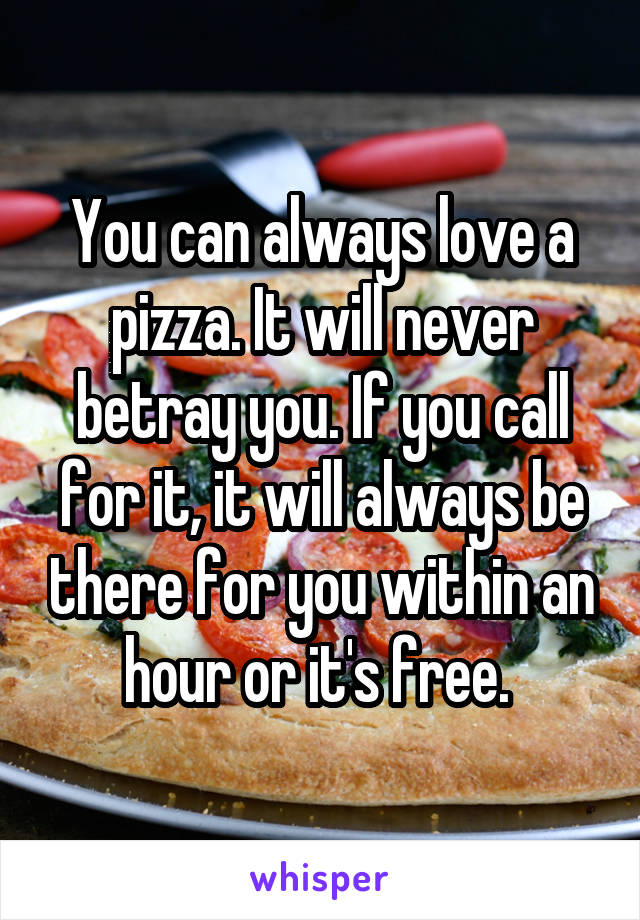 You can always love a pizza. It will never betray you. If you call for it, it will always be there for you within an hour or it's free. 