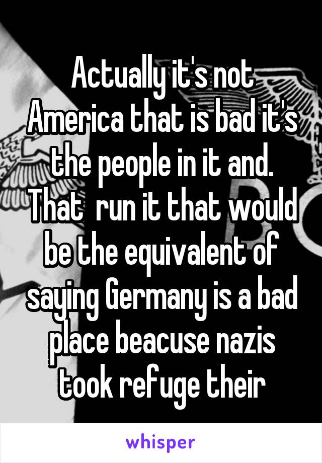 Actually it's not America that is bad it's the people in it and. That  run it that would be the equivalent of saying Germany is a bad place beacuse nazis took refuge their