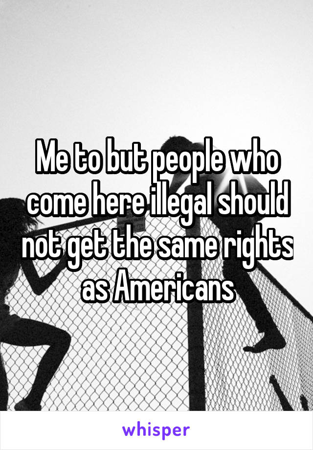 Me to but people who come here illegal should not get the same rights as Americans