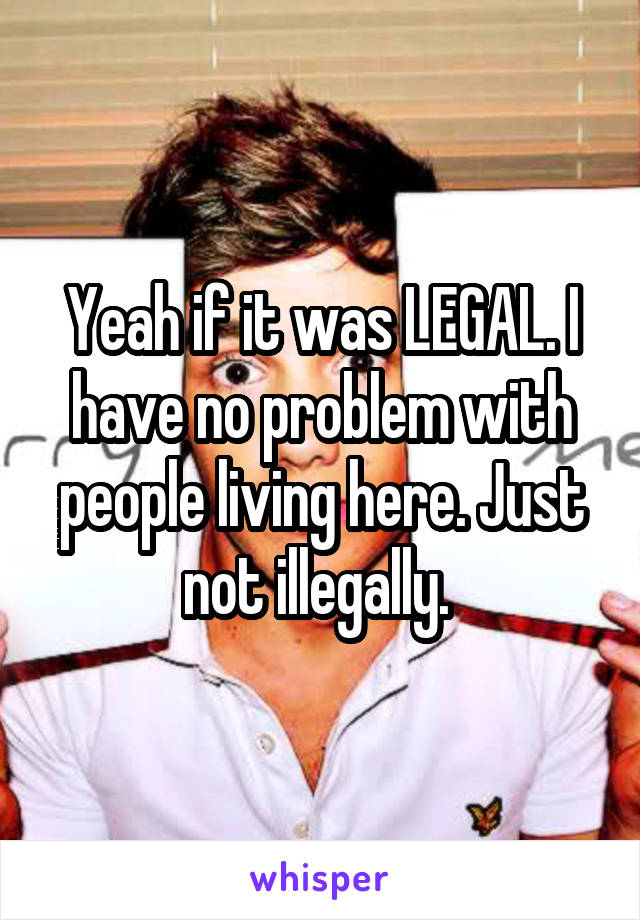 Yeah if it was LEGAL. I have no problem with people living here. Just not illegally. 