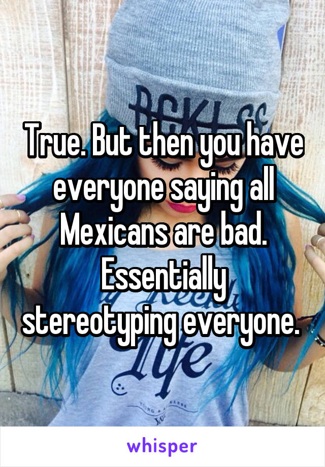 True. But then you have everyone saying all Mexicans are bad. Essentially stereotyping everyone. 