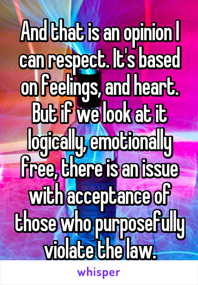 And that is an opinion I can respect. It's based on feelings, and heart. But if we look at it logically, emotionally free, there is an issue with acceptance of those who purposefully violate the law.