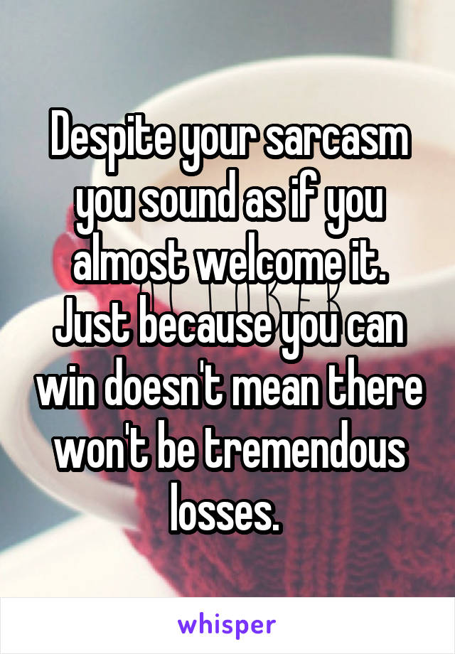 Despite your sarcasm you sound as if you almost welcome it. Just because you can win doesn't mean there won't be tremendous losses. 