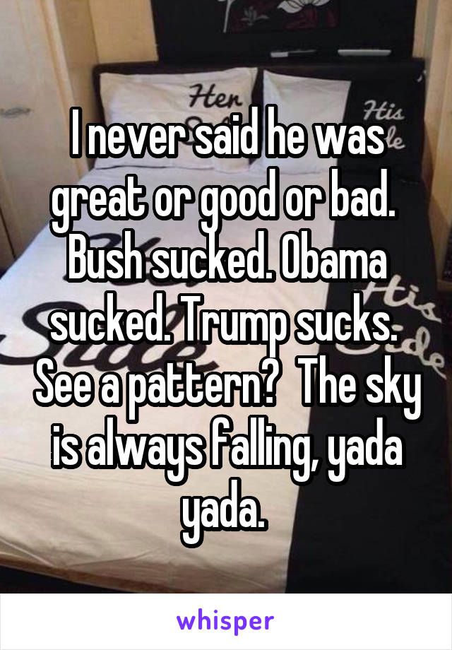 I never said he was great or good or bad.  Bush sucked. Obama sucked. Trump sucks.  See a pattern?  The sky is always falling, yada yada. 