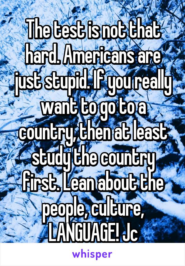 The test is not that hard. Americans are just stupid. If you really want to go to a country, then at least study the country first. Lean about the people, culture, LANGUAGE! Jc