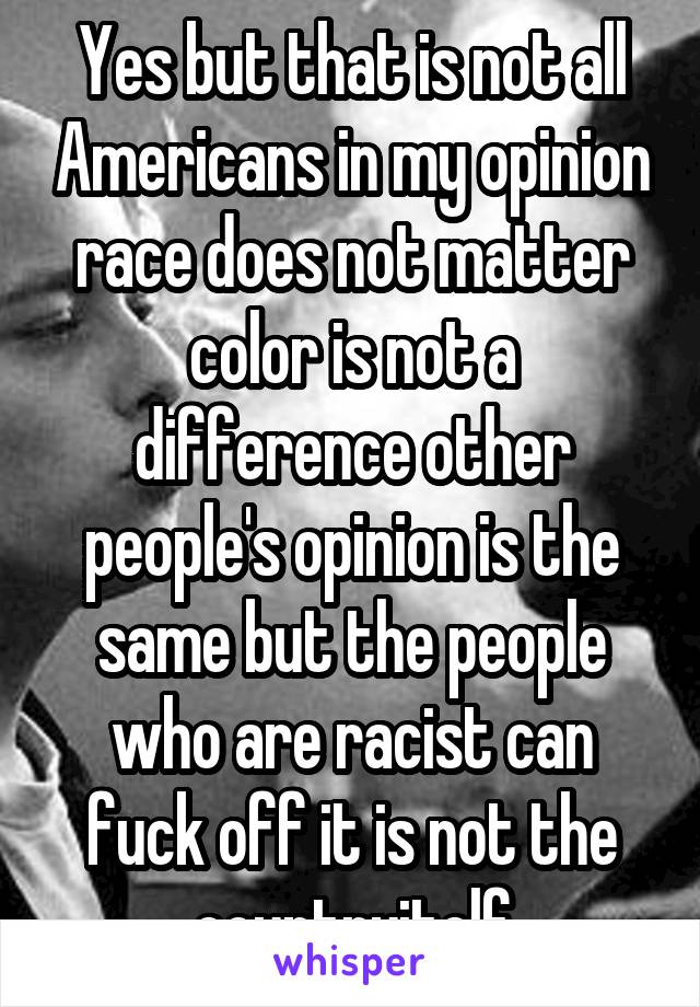 Yes but that is not all Americans in my opinion race does not matter color is not a difference other people's opinion is the same but the people who are racist can fuck off it is not the countryitelf