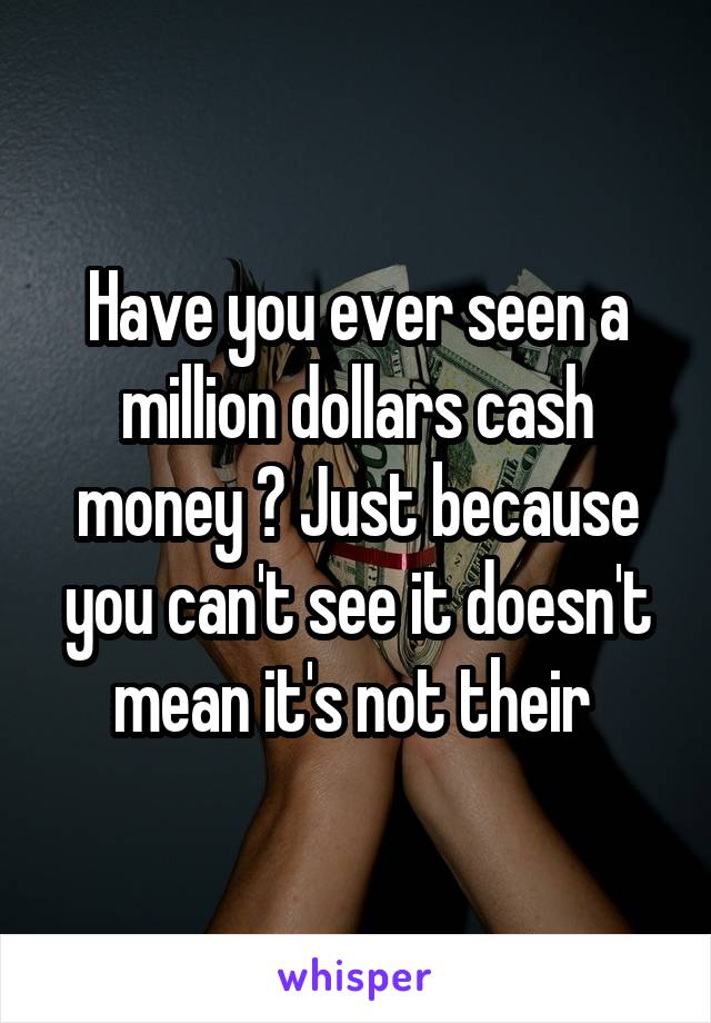 Have you ever seen a million dollars cash money ? Just because you can't see it doesn't mean it's not their 