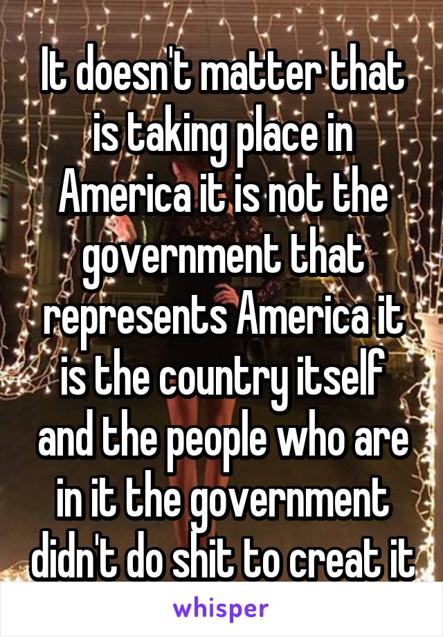 It doesn't matter that is taking place in America it is not the government that represents America it is the country itself and the people who are in it the government didn't do shit to creat it