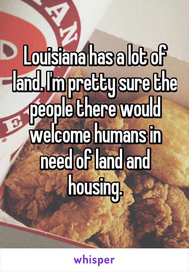 Louisiana has a lot of land. I'm pretty sure the people there would welcome humans in need of land and housing.
