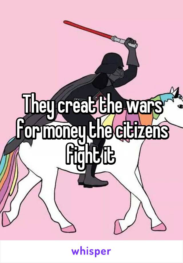 They creat the wars for money the citizens fight it 