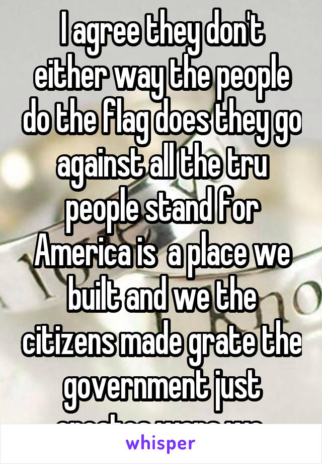 I agree they don't either way the people do the flag does they go against all the tru people stand for America is  a place we built and we the citizens made grate the government just creates wars we 