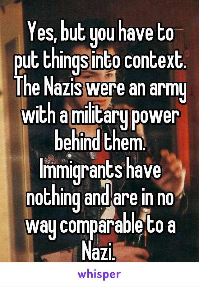 Yes, but you have to put things into context. The Nazis were an army with a military power behind them. Immigrants have nothing and are in no way comparable to a Nazi. 