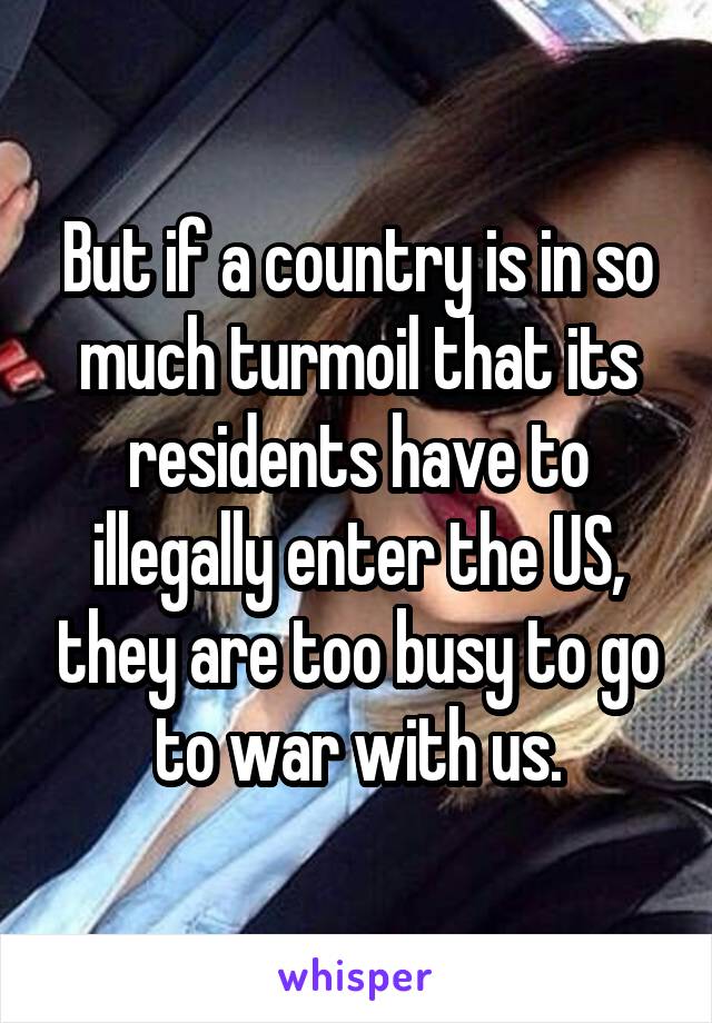 But if a country is in so much turmoil that its residents have to illegally enter the US, they are too busy to go to war with us.