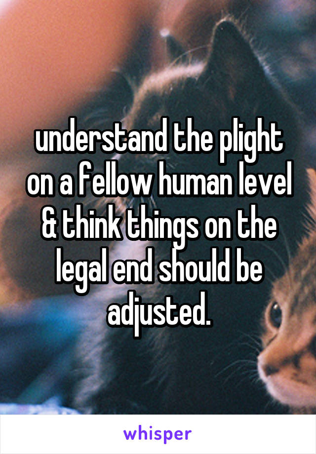 understand the plight on a fellow human level & think things on the legal end should be adjusted.