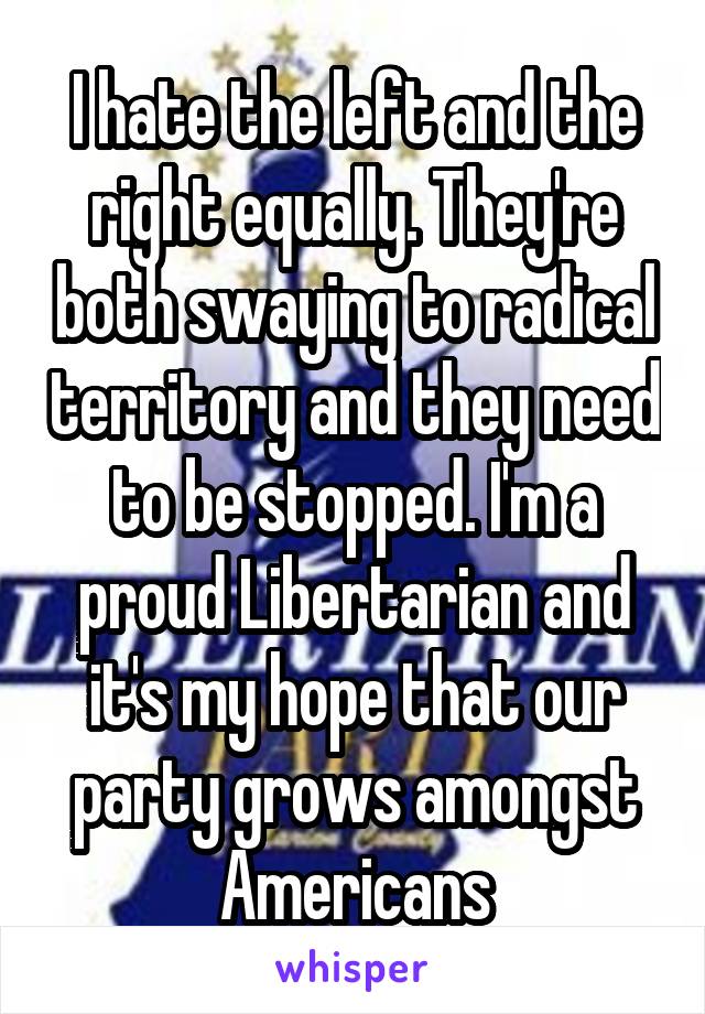 I hate the left and the right equally. They're both swaying to radical territory and they need to be stopped. I'm a proud Libertarian and it's my hope that our party grows amongst Americans