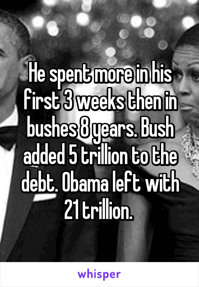 He spent more in his first 3 weeks then in bushes 8 years. Bush added 5 trillion to the debt. Obama left with 21 trillion. 