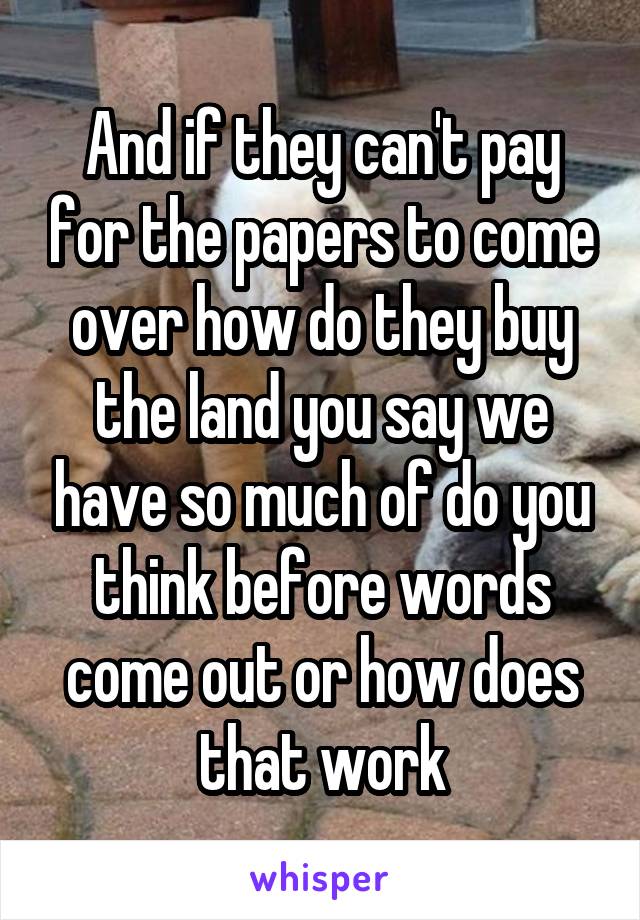 And if they can't pay for the papers to come over how do they buy the land you say we have so much of do you think before words come out or how does that work