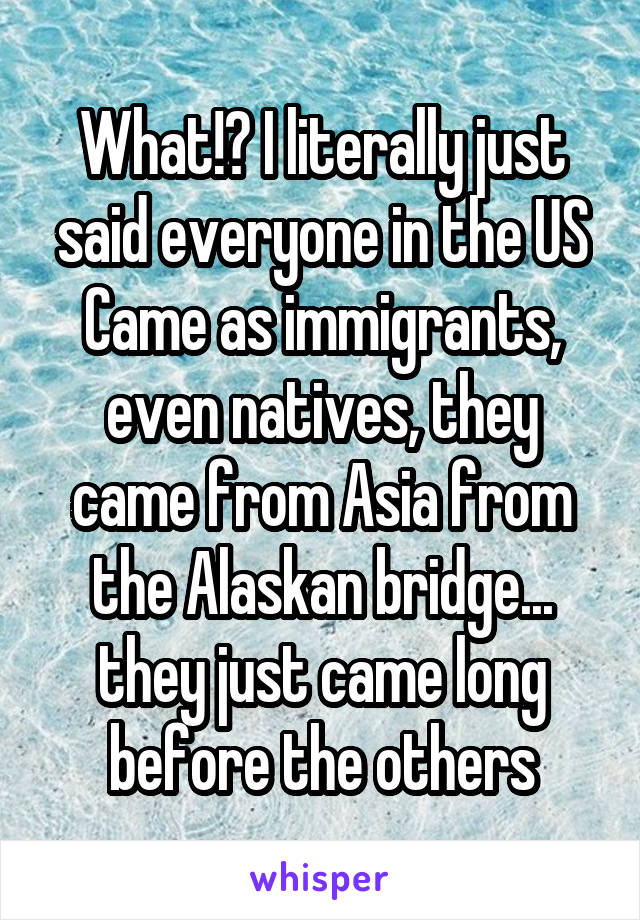 What!? I literally just said everyone in the US Came as immigrants, even natives, they came from Asia from the Alaskan bridge... they just came long before the others