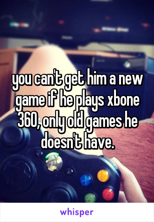 you can't get him a new game if he plays xbone 360, only old games he doesn't have.